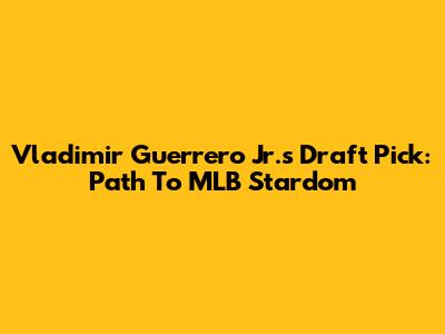 Vladimir Guerrero Jr.'s Draft Pick: Path To MLB Stardom