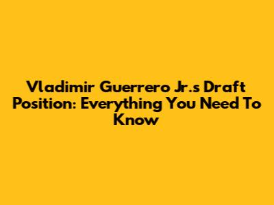 Vladimir Guerrero Jr.'s Draft Position: Everything You Need To Know