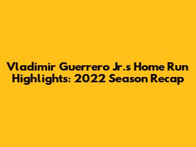 Vladimir Guerrero Jr.'s Home Run Highlights: 2022 Season Recap