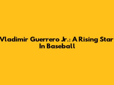 Vladimir Guerrero Jr.: A Rising Star In Baseball