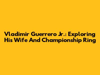 Vladimir Guerrero Jr.: Exploring His Wife And Championship Ring