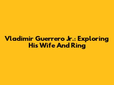Vladimir Guerrero Jr.: Exploring His Wife And Ring