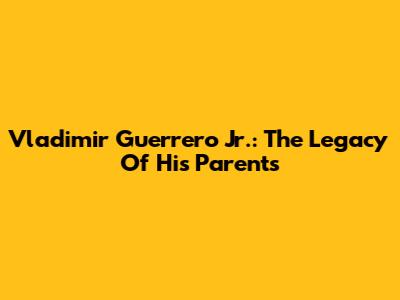 Vladimir Guerrero Jr.: The Legacy Of His Parents