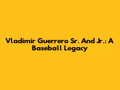 Vladimir Guerrero Sr. And Jr.: A Baseball Legacy