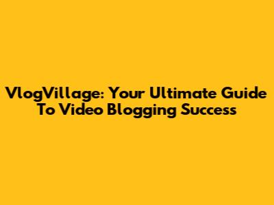 VlogVillage: Your Ultimate Guide To Video Blogging Success
