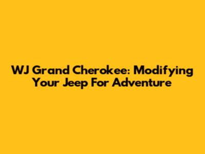 WJ Grand Cherokee: Modifying Your Jeep For Adventure