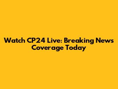 Watch CP24 Live: Breaking News Coverage Today