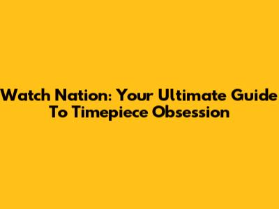 Watch Nation: Your Ultimate Guide To Timepiece Obsession