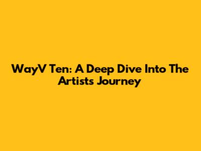 WayV Ten: A Deep Dive Into The Artist's Journey