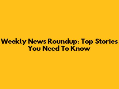 Weekly News Roundup: Top Stories You Need To Know