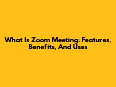 What Is Zoom Meeting: Features, Benefits, And Uses