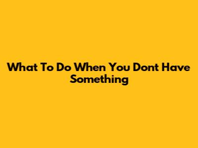 What To Do When You Don't Have Something