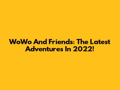 WoWo And Friends: The Latest Adventures In 2022!