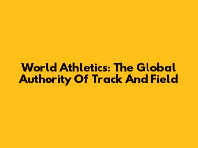 World Athletics: The Global Authority Of Track And Field
