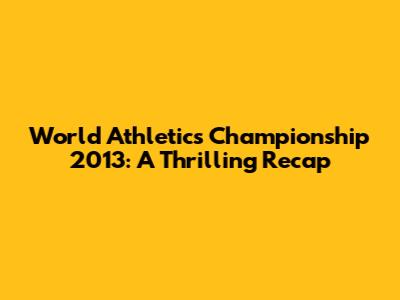 World Athletics Championship 2013: A Thrilling Recap