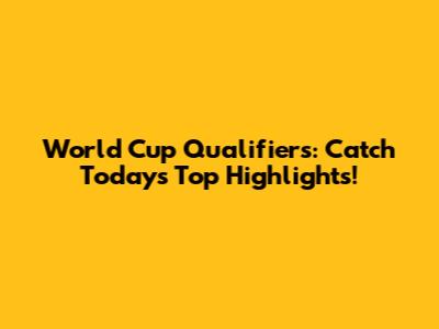 World Cup Qualifiers: Catch Today's Top Highlights!