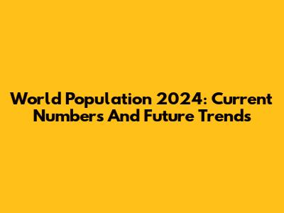 World Population 2024: Current Numbers And Future Trends