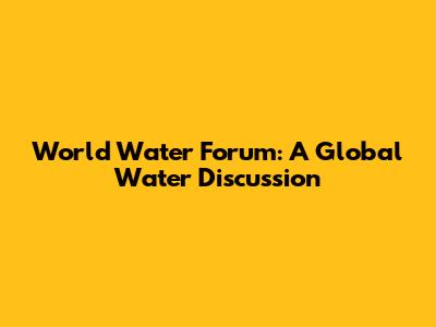 World Water Forum: A Global Water Discussion