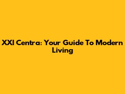 XXI Centra: Your Guide To Modern Living