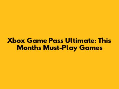 Xbox Game Pass Ultimate: This Month's Must-Play Games