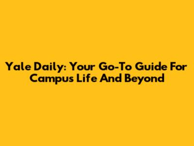 Yale Daily: Your Go-To Guide For Campus Life And Beyond