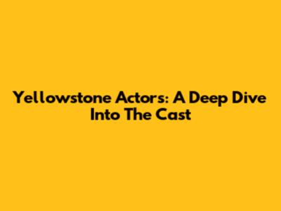 Yellowstone Actors: A Deep Dive Into The Cast