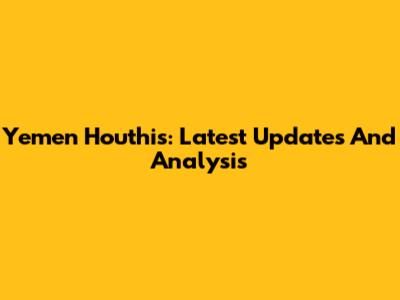 Yemen Houthis: Latest Updates And Analysis