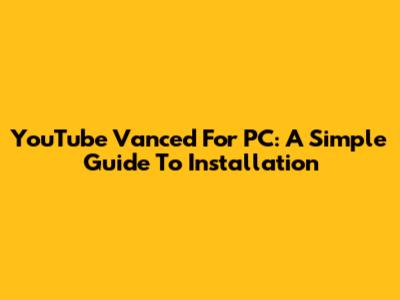 YouTube Vanced For PC: A Simple Guide To Installation