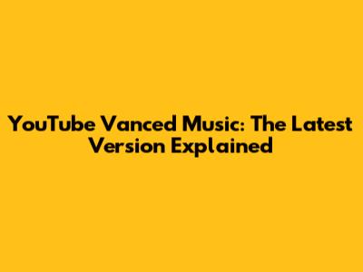 YouTube Vanced Music: The Latest Version Explained
