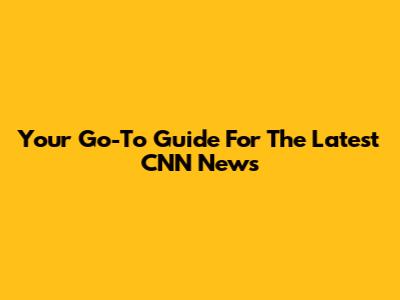 Your Go-To Guide For The Latest CNN News