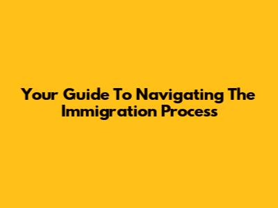 Your Guide To Navigating The Immigration Process