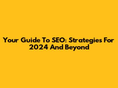 Your Guide To SEO: Strategies For 2024 And Beyond
