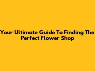 Your Ultimate Guide To Finding The Perfect Flower Shop