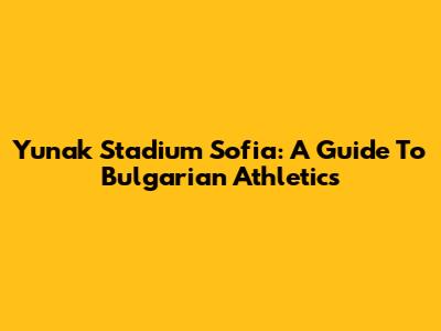 Yunak Stadium Sofia: A Guide To Bulgarian Athletics