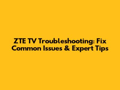 ZTE TV Troubleshooting: Fix Common Issues & Expert Tips