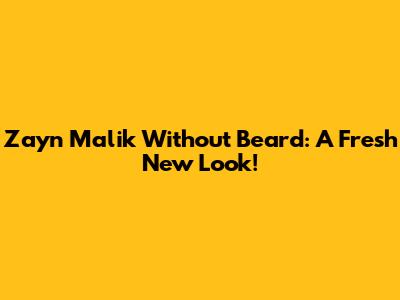 Zayn Malik Without Beard: A Fresh New Look!