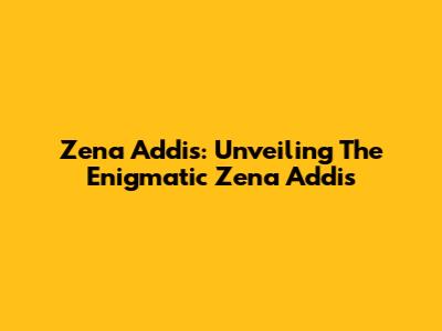 Zena Addis: Unveiling The Enigmatic Zena Addis
