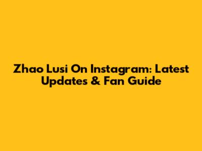 Zhao Lusi On Instagram: Latest Updates & Fan Guide