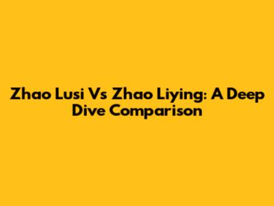Zhao Lusi Vs Zhao Liying: A Deep Dive Comparison