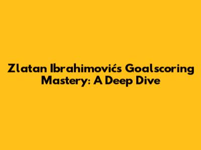 Zlatan Ibrahimović's Goalscoring Mastery: A Deep Dive